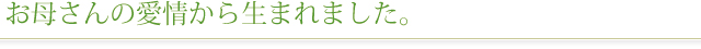 お母さんの愛情から生まれました
