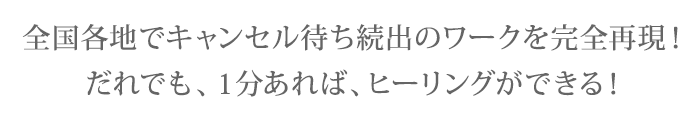 全国各地でキャンセル待ち続出のワークを完全再現！だれでも、１分あれば、ヒーリングができる！